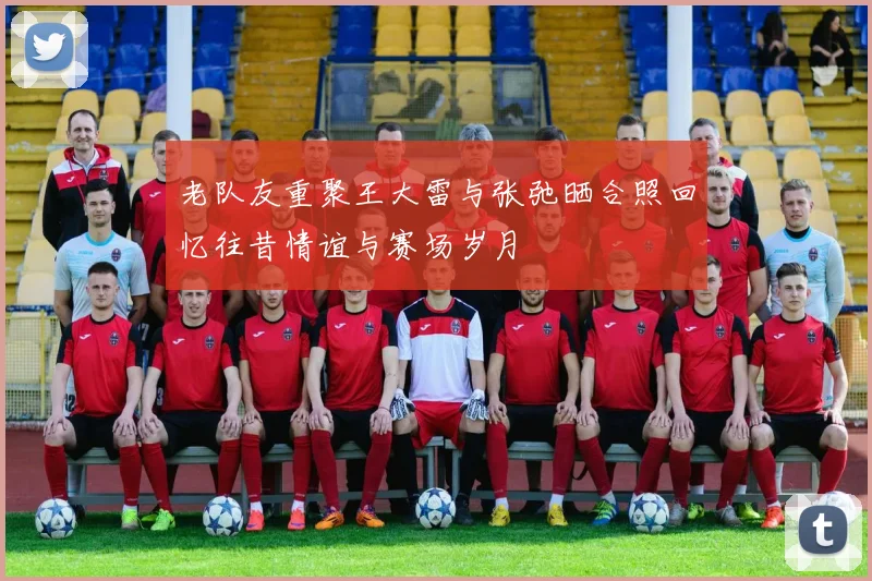 老队友重聚王大雷与张弛晒合照回忆往昔情谊与赛场岁月
