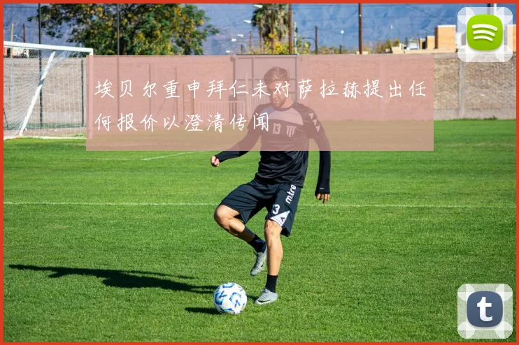 埃贝尔重申拜仁未对萨拉赫提出任何报价以澄清传闻