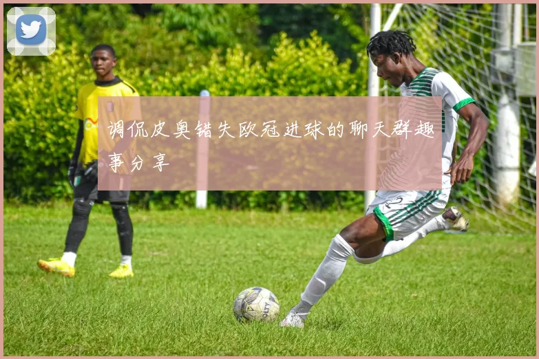 调侃皮奥错失欧冠进球的聊天群趣事分享