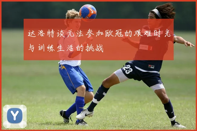 达洛特谈无法参加欧冠的艰难时光与训练生活的挑战